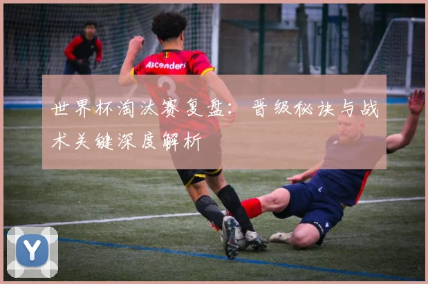 世界杯淘汰赛复盘：晋级秘诀与战术关键深度解析