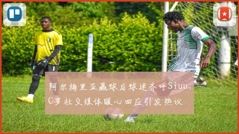 阿尔梅里亚赢球后球迷齐呼Siuu,C罗社交媒体暖心回应引发热议