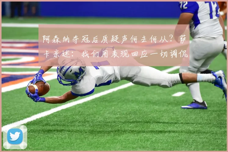 阿森纳夺冠后质疑声何去何从？萨卡亲述：我们用表现回应一切调侃