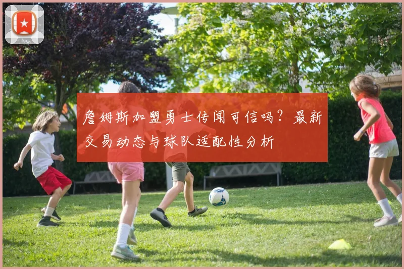 詹姆斯加盟勇士传闻可信吗？最新交易动态与球队适配性分析