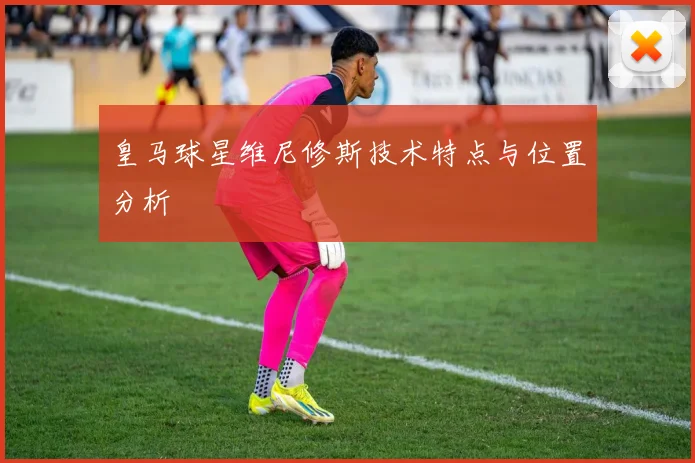 皇马球星维尼修斯技术特点与位置分析