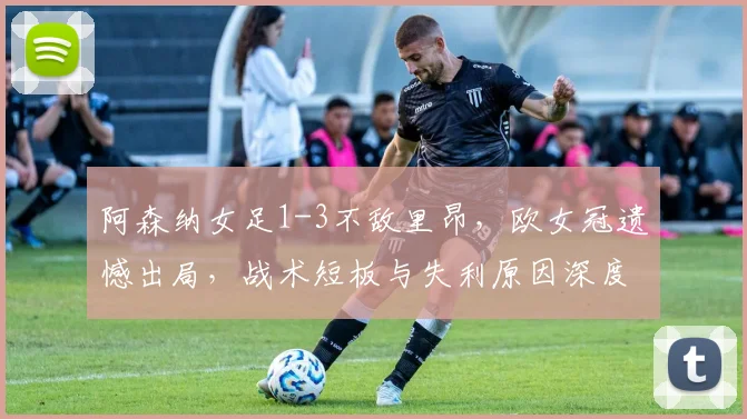 阿森纳女足1-3不敌里昂,欧女冠遗憾出局,战术短板与失利原因深度解析