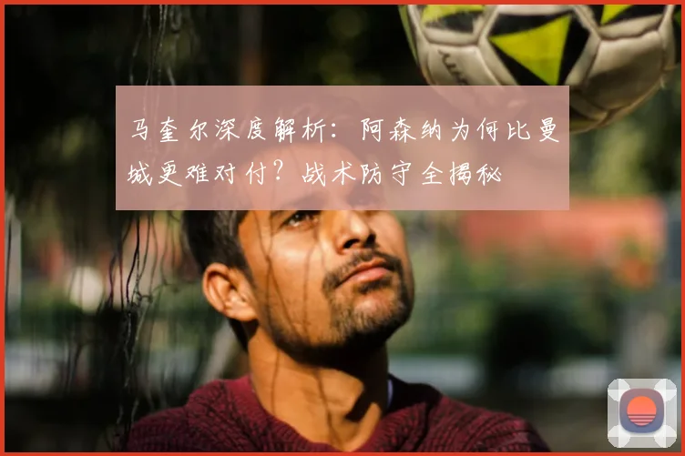马奎尔深度解析:阿森纳为何比曼城更难对付?战术防守全揭秘