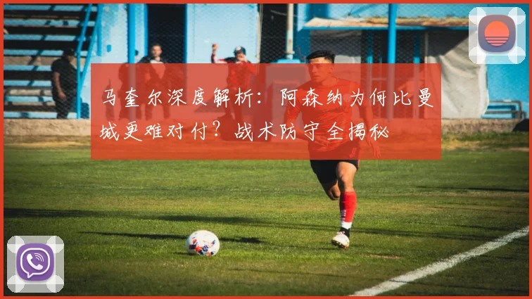 马奎尔深度解析：阿森纳为何比曼城更难对付？战术防守全揭秘
